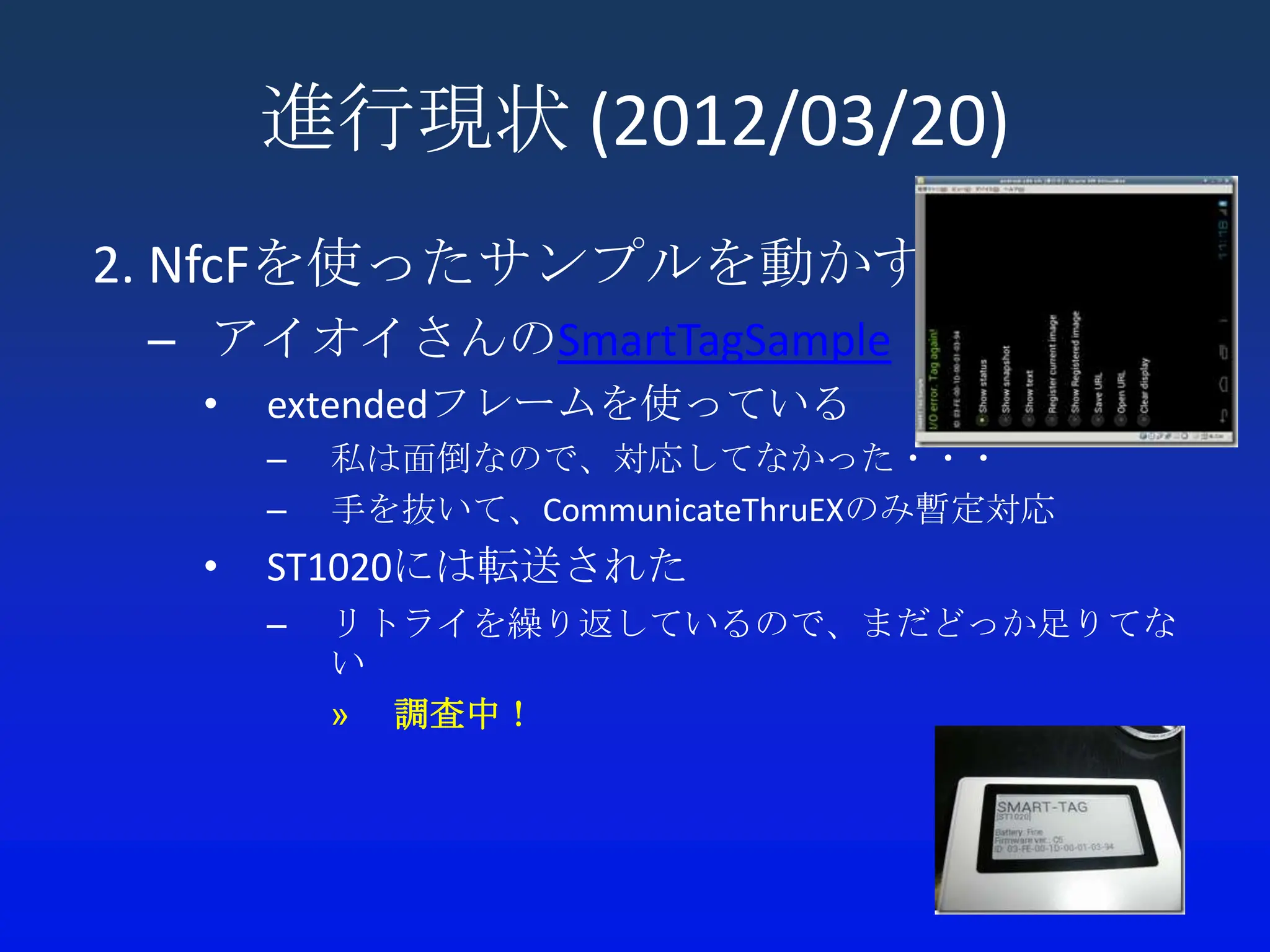 進行現状 (2012/03/20)
2. NfcFを使ったサンプルを動かす
 – アイオイさんのSmartTagSample
  •   extendedフレームを使っている
      –   私は面倒なので、対応してなかった・・・
      –   手を抜いて、CommunicateThruEXのみ暫定対応
  •   ST1020には転送された
      –   リトライを繰り返しているので、まだどっか足りてな
          い
          » 調査中！
 