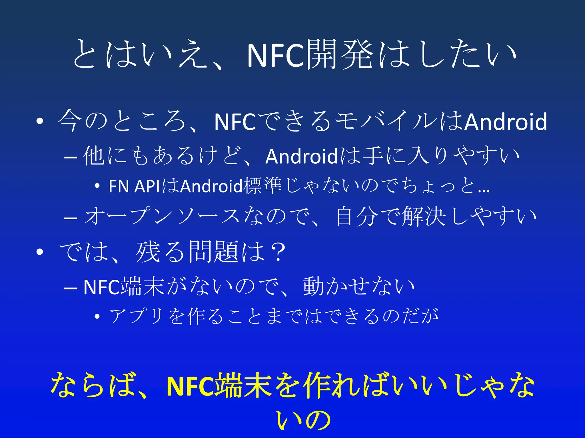 とはいえ、NFC開発はしたい
• 今のところ、NFCできるモバイルはAndroid
 – 他にもあるけど、Androidは手に入りやすい
  • FN APIはAndroid標準じゃないのでちょっと…
 – オープンソースなので、自分で解決しやすい
• では、残る問題は？
 – NFC端末がないので、動かせない
  • アプリを作ることまではできるのだが


ならば、NFC端末を作ればいいじゃな
         いの
 