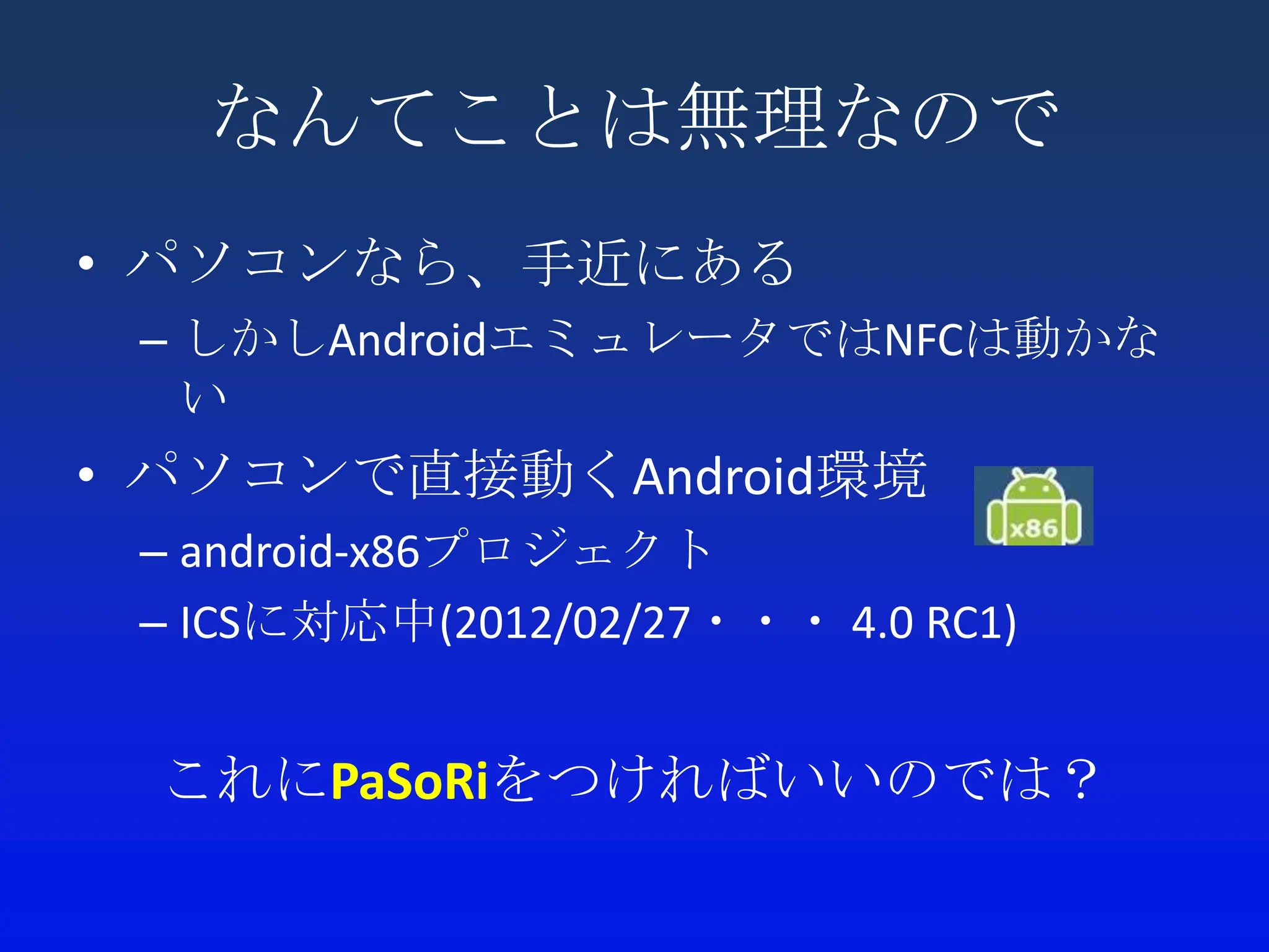 なんてことは無理なので
• パソコンなら、手近にある
 – しかしAndroidエミュレータではNFCは動かな
   い
• パソコンで直接動くAndroid環境
 – android-x86プロジェクト
 – ICSに対応中(2012/02/27・・・ 4.0 RC1)


 これにPaSoRiをつければいいのでは？
 