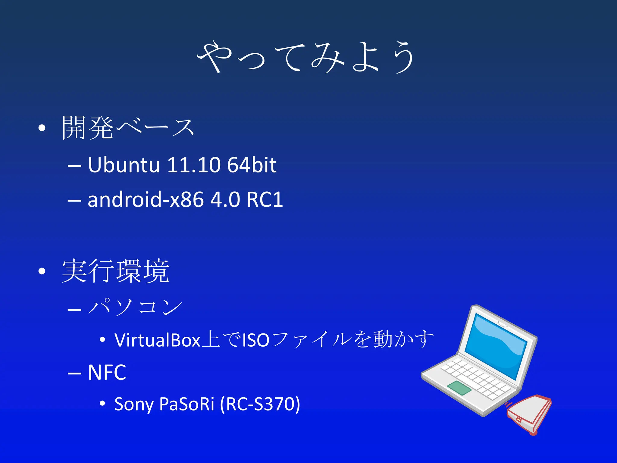 やってみよう
• 開発ベース
 – Ubuntu 11.10 64bit
 – android-x86 4.0 RC1


• 実行環境
 – パソコン
    • VirtualBox上でISOファイルを動かす
 – NFC
    • Sony PaSoRi (RC-S370)
 