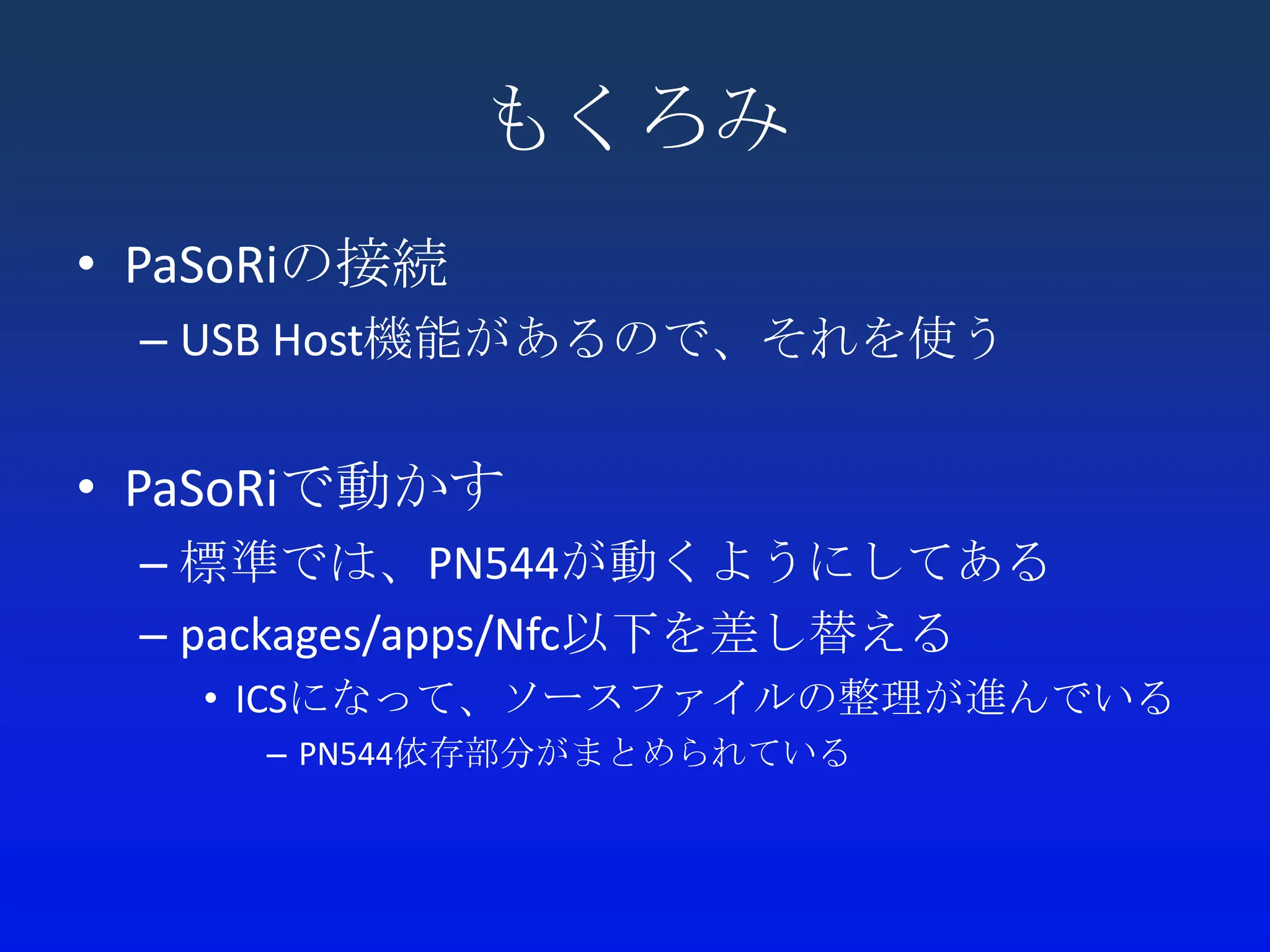 もくろみ
• PaSoRiの接続
 – USB Host機能があるので、それを使う


• PaSoRiで動かす
 – 標準では、PN544が動くようにしてある
 – packages/apps/Nfc以下を差し替える
   • ICSになって、ソースファイルの整理が進んでいる
     – PN544依存部分がまとめられている
 