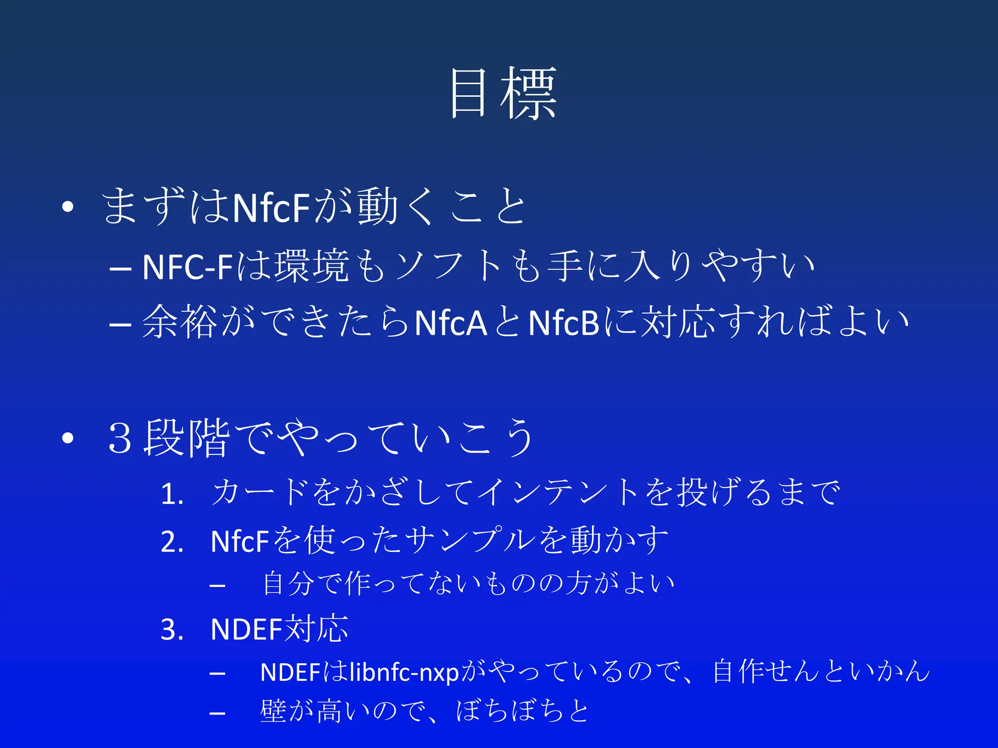 目標
• まずはNfcFが動くこと
 – NFC-Fは環境もソフトも手に入りやすい
 – 余裕ができたらNfcAとNfcBに対応すればよい


• ３段階でやっていこう
  1. カードをかざしてインテントを投げるまで
  2. NfcFを使ったサンプルを動かす
    –   自分で作ってないものの方がよい
  3. NDEF対応
    –   NDEFはlibnfc-nxpがやっているので、自作せんといかん
    –   壁が高いので、ぼちぼちと
 