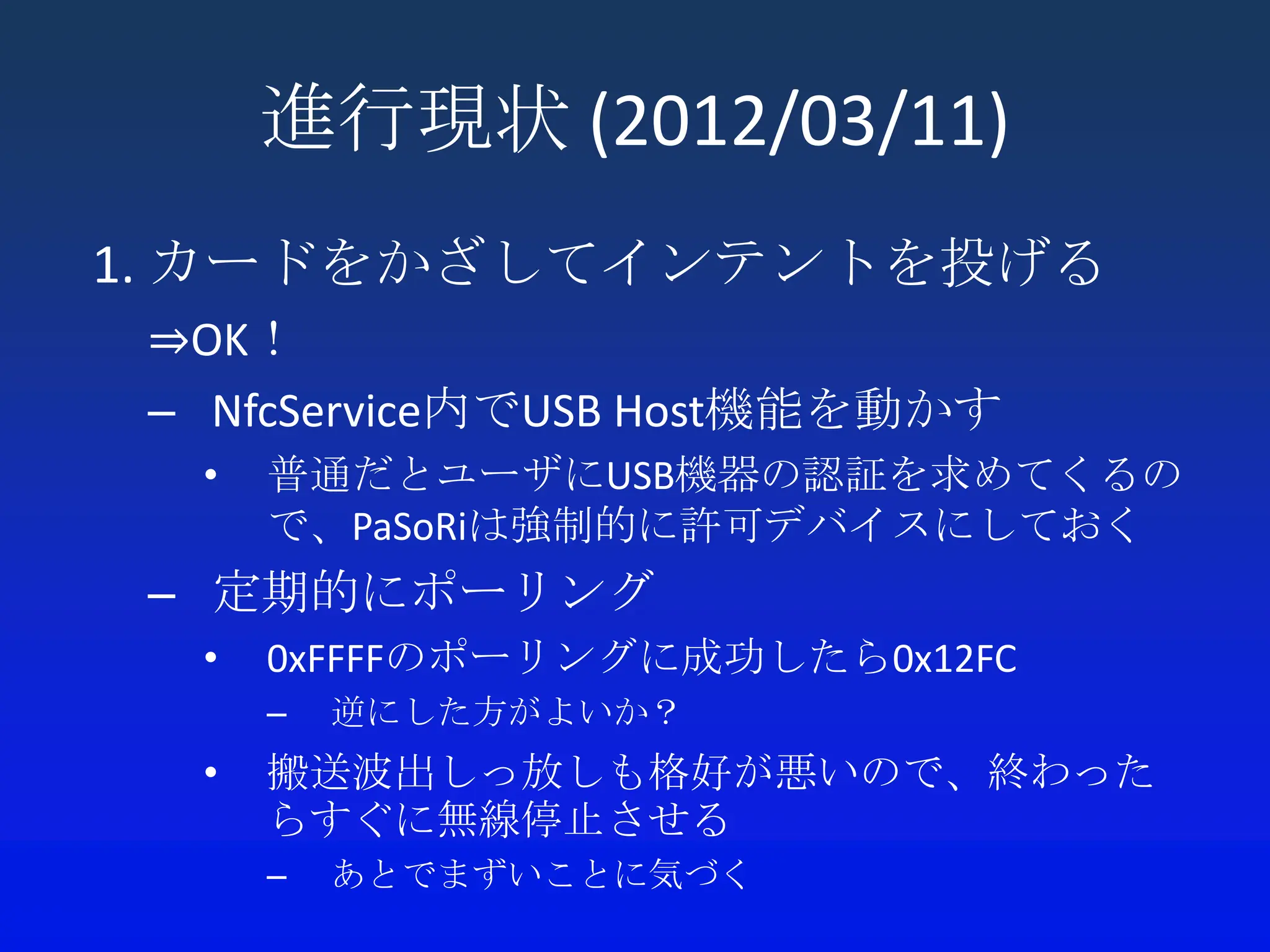 進行現状 (2012/03/11)
1. カードをかざしてインテントを投げる
 ⇒OK！
 – NfcService内でUSB Host機能を動かす
  •   普通だとユーザにUSB機器の認証を求めてくるの
      で、PaSoRiは強制的に許可デバイスにしておく
 – 定期的にポーリング
  •   0xFFFFのポーリングに成功したら0x12FC
      –   逆にした方がよいか？
  •   搬送波出しっ放しも格好が悪いので、終わった
      らすぐに無線停止させる
      –   あとでまずいことに気づく
 