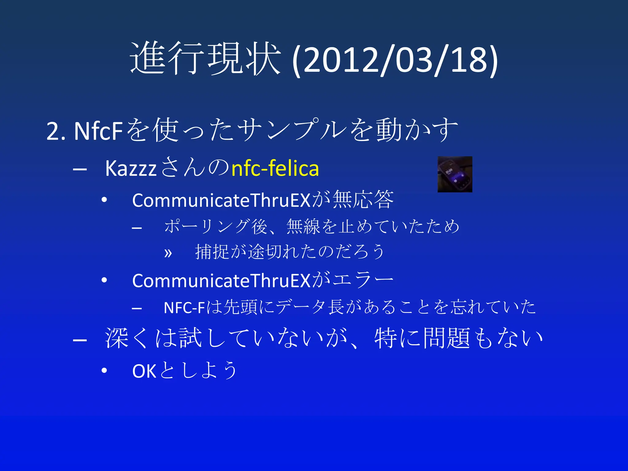 進行現状 (2012/03/18)
2. NfcFを使ったサンプルを動かす
 – Kazzzさんのnfc-felica
   •   CommunicateThruEXが無応答
       –   ポーリング後、無線を止めていたため
           » 捕捉が途切れたのだろう
   •   CommunicateThruEXがエラー
       –   NFC-Fは先頭にデータ長があることを忘れていた
 – 深くは試していないが、特に問題もない
   •   OKとしよう
 