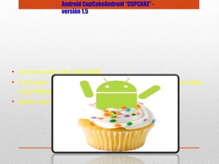 • Lanzamiento: Abril del 2009
• Funciones: Teclado QWERTY virtual, widgets, captura de video,
copiar&pegar, subir videos a Youtube en forma directa.
• Notas: Marca el inicio de este sistema operativo.
Android CupCakeAndroid “CUPCAKE” -
versión 1.5
 