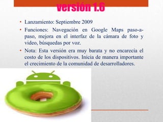 versión 1.6
• Lanzamiento: Septiembre 2009
• Funciones: Navegación en Google Maps paso-a-
paso, mejora en el interfaz de la cámara de foto y
video, búsquedas por voz.
• Nota: Esta versión era muy barata y no encarecía el
costo de los dispositivos. Inicia de manera importante
el crecimiento de la comunidad de desarrolladores.
 