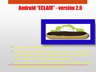 Android “ECLAIR” - versión 2.0
• Lanzamiento: Diciembre 2009
• Funciones: Zoom digital de la cámara de fotos y video, mejoras
en Google Maps, nuevo navegador de internet con soporte de
video e incluso de Flash, salvapantallas animadas.
• Nota: Comienza a demostrar la robustez y estabilidad como
sistema operativo para dispositivos móviles.
 