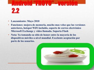 • Lanzamiento: Mayo 2010
• Funciones: mejora de memoria, mucho mas veloz que las versiones
anteriores, hotspot WiFi incluido, soporte de correo electrónico
Microsoft Exchange y video llamada. Soporta Flash
• Nota: Ya tomando su sitio de honor entre la mayoría de los
dispositivos móviles a nivel mundial. Excelente aceptación por
parte de los usuarios.
Android “FROYO” - versión
2.2
 