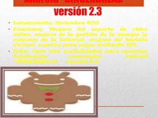 Android “GINGERBREAD” -
versión 2.3
• Lanzamiento: Diciembre 2010
• Funciones: Mejora del soporte de video
online, mejora de la gestión de la energía (y
consumo de la batería), mejora del teclado
virtual, soporte para pagos mediante NFC.
• Nota: Abre mas posibilidades para usuarios
totalmente conectados. Android
“GINGERBREAD” - versión 2.3
 