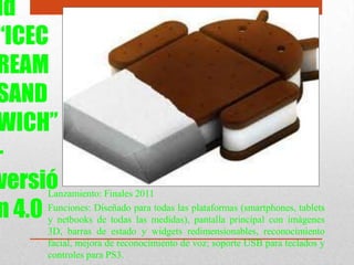 id
“ICEC
REAM
SAND
WICH”
-
versió
n 4.0
Lanzamiento: Finales 2011
Funciones: Diseñado para todas las plataformas (smartphones, tablets
y netbooks de todas las medidas), pantalla principal con imágenes
3D, barras de estado y widgets redimensionables, reconocimiento
facial, mejora de reconocimiento de voz; soporte USB para teclados y
controles para PS3.
 