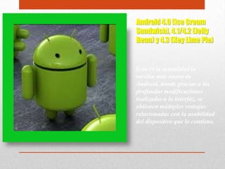 Android 4.0 (Ice Cream
Sandwich), 4.1/4.2 (Jelly
Bean) y 4.3 (Key Lime Pie)
Esta es la actualidad la
versión más nueva de
Android, donde gracias a las
profundas modificaciones
realizadas a la interfaz, se
obtienen múltiples ventajas
relacionadas con la usabilidad
del dispositivo que lo contiene.
 
