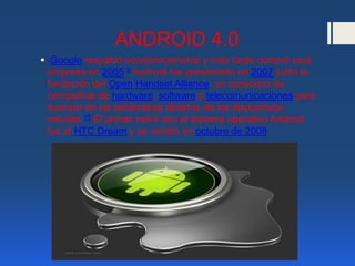 ANDROID 4.0
 Google respaldó económicamente y más tarde compró esta
empresa en 2005.9 Android fue presentado en 2007 junto la
fundación del Open Handset Alliance: un consorcio de
compañías de hardware, software y telecomunicaciones para
avanzar en los estándares abiertos de los dispositivos
móviles.10 El primer móvil con el sistema operativo Android
fue el HTC Dream y se vendió en octubre de 2008.
 