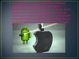 • Tiene una gran comunidad de desarrolladores
escribiendo aplicaciones para extender la
funcionalidad de los dispositivos. A la fecha, se ha
llegado ya al 1.000.000 de aplicaciones (de las
cuales, dos tercios son gratuitas y en comparación
con la App Store más baratas) disponibles para la
tienda de aplicaciones oficial de Android: Google
Play.
 