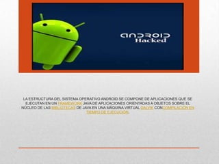 LA ESTRUCTURA DEL SISTEMA OPERATIVO ANDROID SE COMPONE DE APLICACIONES QUE SE
EJECUTAN EN UN FRAMEWORK JAVA DE APLICACIONES ORIENTADAS A OBJETOS SOBRE EL
NÚCLEO DE LAS BIBLIOTECAS DE JAVA EN UNA MÁQUINA VIRTUAL DALVIK CONCOMPILACIÓN EN
TIEMPO DE EJECUCIÓN.
 