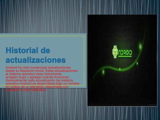 Android ha visto numerosas actualizaciones
desde su liberación inicial. Estas actualizaciones
al sistema operativo base típicamente
arreglan bugs y agregan nuevas funciones.
Generalmente cada actualización del sistema
operativo Android es desarrollada bajo un nombre
en código de un elemento relacionado con
postres en orden alfabético.
 