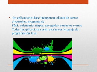 APLICACIONES
• las aplicaciones base incluyen un cliente de correo
electrónico, programa de
SMS, calendario, mapas, navegador, contactos y otros.
Todas las aplicaciones están escritas en lenguaje de
programación Java.
 