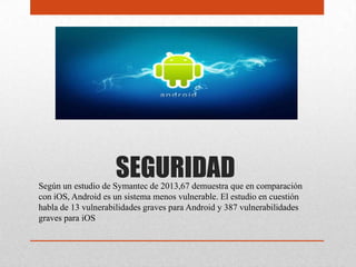 SEGURIDADSegún un estudio de Symantec de 2013,67 demuestra que en comparación
con iOS, Android es un sistema menos vulnerable. El estudio en cuestión
habla de 13 vulnerabilidades graves para Android y 387 vulnerabilidades
graves para iOS
 