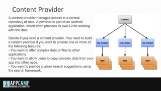 Content Provider
A content provider manages access to a central
repository of data. A provider is part of an Android
application, which often provides its own UI for working
with the data.

Decide if you need a content provider. You need to build
a content provider if you want to provide one or more of
the following features:
- You want to offer complex data or files to other
applications.
- You want to allow users to copy complex data from your
app into other apps.
- You want to provide custom search suggestions using
the search framework.
 