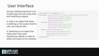 User Interface
All user interface elements in an
Android app are built using View
and ViewGroup objects.

A View is an object that draws
something on the screen that the
user can interact with.

A ViewGroup is an object that
holds other View (and
ViewGroup) objects in order to
define the layout of the interface.
 