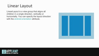 Linear Layout
LinearLayout is a view group that aligns all
children in a single direction, vertically or
horizontally. You can specify the layout direction
with the android:orientation attribute.
 