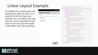 Linear Layout Example
All children of a LinearLayout are
stacked one after the other, so a
vertical list will only have one
child per row, no matter how wide
they are, and a horizontal list will
only be one row high (the height
of the tallest child, plus padding).
 