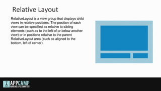 Relative Layout
RelativeLayout is a view group that displays child
views in relative positions. The position of each
view can be specified as relative to sibling
elements (such as to the left-of or below another
view) or in positions relative to the parent
RelativeLayout area (such as aligned to the
bottom, left of center).
 