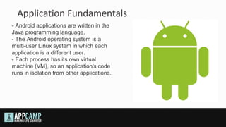 Application Fundamentals
- Android applications are written in the
Java programming language.
- The Android operating system is a
multi-user Linux system in which each
application is a different user.
- Each process has its own virtual
machine (VM), so an application's code
runs in isolation from other applications.
 