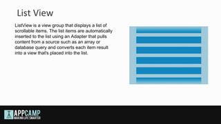 List View
ListView is a view group that displays a list of
scrollable items. The list items are automatically
inserted to the list using an Adapter that pulls
content from a source such as an array or
database query and converts each item result
into a view that's placed into the list.
 