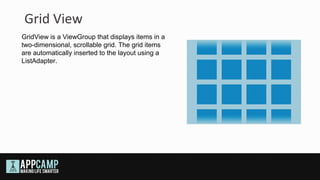 Grid View
GridView is a ViewGroup that displays items in a
two-dimensional, scrollable grid. The grid items
are automatically inserted to the layout using a
ListAdapter.
 