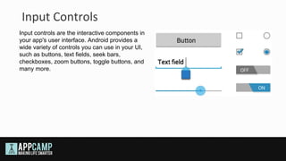 Input Controls
Input controls are the interactive components in
your app's user interface. Android provides a
wide variety of controls you can use in your UI,
such as buttons, text fields, seek bars,
checkboxes, zoom buttons, toggle buttons, and
many more.
 