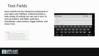 Text Fields
Input controls are the interactive components in
your app's user interface. Android provides a
wide variety of controls you can use in your UI,
such as buttons, text fields, seek bars,
checkboxes, zoom buttons, toggle buttons, and
many more.
 