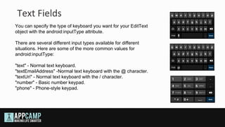 Text Fields
You can specify the type of keyboard you want for your EditText
object with the android:inputType attribute.

There are several different input types available for different
situations. Here are some of the more common values for
android:inputType:

"text" - Normal text keyboard.
"textEmailAddress" -Normal text keyboard with the @ character.
"textUri" - Normal text keyboard with the / character.
"number" - Basic number keypad.
"phone" - Phone-style keypad.
 