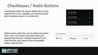 Checkboxes / Radio Buttons
Checkboxes allow the user to select one or more
options from a set. Typically, you should present
each checkbox option in a vertical list.




Radio buttons allow the user to select one option
from a set. You should use radio buttons for
optional sets that are mutually exclusive if you
think that the user needs to see all available
options side-by-side.
 