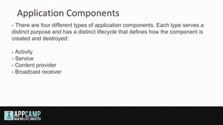 Application Components
- There are four different types of application components. Each type serves a
distinct purpose and has a distinct lifecycle that defines how the component is
created and destroyed:

- Activity
- Service
- Content provider
- Broadcast receiver
 