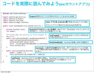 コードを実際に読んでみよう(ex:カウントアプリ)

                           import:使用するクラスがSDKの中のどこにあるのかを指定


                                        class クラス名 extends 親クラス:Activityクラスを基に
                                        カウントアプリで表示されるActivityを作成する

                           Activityクラスのフィールドを指定：他のクラス（TextView）からインスタンス
                           を作成して、このクラスの変数としている。

                                           onCreate()：このActivityのインスタンスが作られ
                                           た時に呼ばれるメソッド


                                           ﬁndViewById()：Activityの変数とXMLを関連付け


                                purasu()：このクラスが持つメソッド。ボタンからのイベントが引数
                                （この場合は実行条件の意味合い）となり、void型なので、戻り値を出
                                さない。



              setText()：Text1はこのクラスの変数と同時に、TextViewクラスのインスタンスな
              ので、そのメソッドを呼び出している。表示内容はStringクラスの静的メソッド
              format()によって、int型のnumberから変換した文字列




13年2月13日水曜日
 