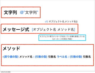 文字列 @ 文字列
                       cf) オブジェクト名.メソッド名()


  メッセージ式       [オブジェクト名 メソッド名]
                    オブジェクト間でメッセージを送っている事を表現している
                           （[メッセージの宛先 内容]）




  メソッド
 -(戻り値の型) メソッド名 : (引数の型) 引数名 ラベル名 : (引数の型) 引数名




13年2月13日水曜日
 