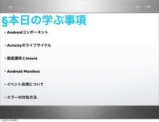 §本日の学ぶ事項
 ・Androidコンポーネント


 ・Acticityのライフサイクル


 ・画面遷移とIntent


 ・Android Manifest


 ・イベント処理について


 ・エラーの対処方法




13年2月13日水曜日
 