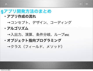 §アプリ開発方法のまとめ
   ・アプリ作成の流れ
    →コンセプト、デザイン、コーディング
   ・アルゴリズム
    →入出力、演算、条件分岐、ループetc
   ・オブジェクト指向プログラミング
    →クラス（フィールド、メソッド）




13年2月13日水曜日
 