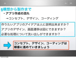 §構想から製作まで
   ・アプリ作成の流れ
    →コンセプト、デザイン、コーディング

 作りたいアプリのアイデアは人に説明出来ますか？
 アプリのデザイン、画面遷移は図にできますか？
 必要な処理について洗い出しができますか？


              コンセプト、デザイン、コーディングは
              順番に進めていきましょう


13年2月13日水曜日
 