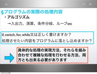 §プログラムの実際の処理内容
   ・アルゴリズム
    →入出力、演算、条件分岐、ループetc

 if, switch, for, while文は正しく書けますか？
 処理させたい内容をプログラムに落とし込めますか？

              具体的な処理の実現方法、それらを組み
              合わせて複雑な処理を行わせる方法、両
              方とも出来る必要があります


13年2月13日水曜日
 