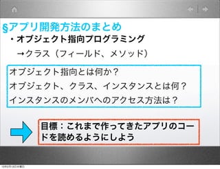 §アプリ開発方法のまとめ
   ・オブジェクト指向プログラミング
    →クラス（フィールド、メソッド）

   オブジェクト指向とは何か？
   オブジェクト、クラス、インスタンスとは何？
   インスタンスのメンバへのアクセス方法は？


              目標：これまで作ってきたアプリのコー
              ドを読めるようにしよう


13年2月13日水曜日
 