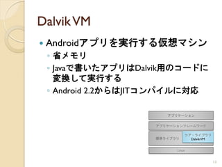 Dalvik VM
   Androidアプリを実行する仮想マシン
    ◦ 省メモリ
    ◦ Javaで書いたアプリはDalvik用のコードに
      変換して実行する
    ◦ Android 2.2からはJITコンパイルに対応




                                  13
 
