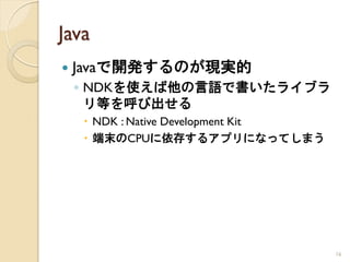 Java
   Javaで開発するのが現実的
    ◦ NDKを使えば他の言語で書いたライブラ
      リ等を呼び出せる
     NDK : Native Development Kit
     端末のCPUに依存するアプリになってしまう




                                     16
 