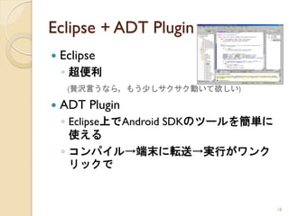 Eclipse + ADT Plugin
   Eclipse
    ◦ 超便利
     (贅沢言うなら，もう少しサクサク動いて欲しい)

   ADT Plugin
    ◦ Eclipse上でAndroid SDKのツールを簡単に
      使える
    ◦ コンパイル→端末に転送→実行がワンク
      リックで


                                     18
 