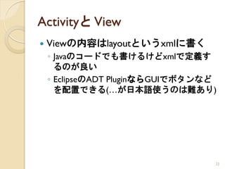 Activityと View
   Viewの内容はlayoutというxmlに書く
    ◦ Javaのコードでも書けるけどxmlで定義す
      るのが良い
    ◦ EclipseのADT PluginならGUIでボタンなど
      を配置できる(…が日本語使うのは難あり)




                                  22
 