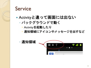 Service
   Activityと違って画面には出ない
    ◦ バックグラウンドで動く
     Activityを起動したり
     通知領域にアイコンやメッセージを出すなど


    ◦ 通知領域




                             23
 