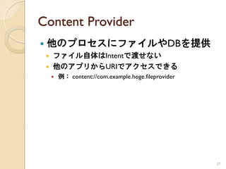 Content Provider
   他のプロセスにファイルやDBを提供
       ファイル自体はIntentで渡せない
       他のアプリからURIでアクセスできる
           例： content://com.example.hoge.fileprovider




                                                         27
 