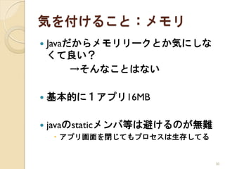 気を付けること：メモリ
   Javaだからメモリリークとか気にしな
    くて良い？
         →そんなことはない

   基本的に１アプリ16MB

   javaのstaticメンバ等は避けるのが無難
     アプリ画面を閉じてもプロセスは生存してる


                              30
 