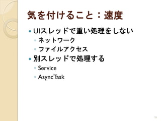 気を付けること：速度
   UIスレッドで重い処理をしない
    ◦ ネットワーク
    ◦ ファイルアクセス
   別スレッドで処理する
    ◦ Service
    ◦ AsyncTask




                      31
 