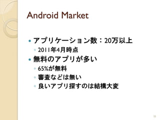 Android Market

   アプリケーション数：20万以上
    ◦ 2011年4月時点
   無料のアプリが多い
    ◦ 65%が無料
    ◦ 審査などは無い
    ◦ 良いアプリ探すのは結構大変



                      35
 